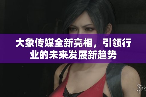 大象传媒全新亮相，引领行业的未来发展新趋势