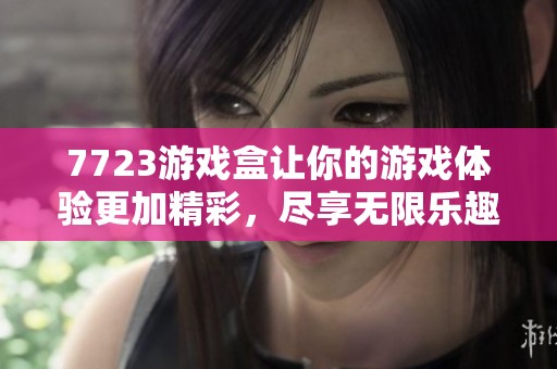 7723游戏盒让你的游戏体验更加精彩，尽享无限乐趣与惊喜吧