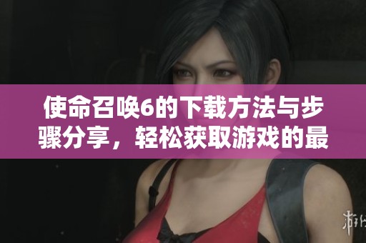 使命召唤6的下载方法与步骤分享，轻松获取游戏的最新版本