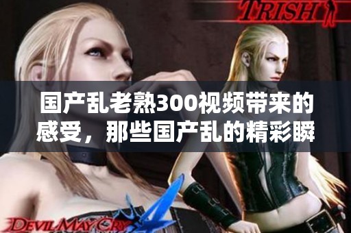 国产乱老熟300视频带来的感受，那些国产乱的精彩瞬间分享给大家