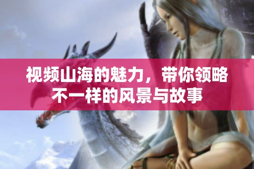 视频山海的魅力，带你领略不一样的风景与故事