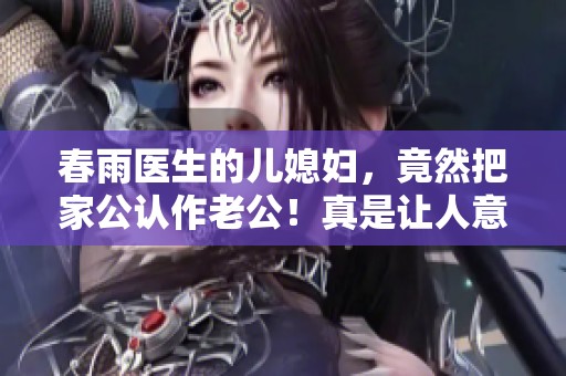 春雨医生的儿媳妇，竟然把家公认作老公！真是让人意想不到的故事！