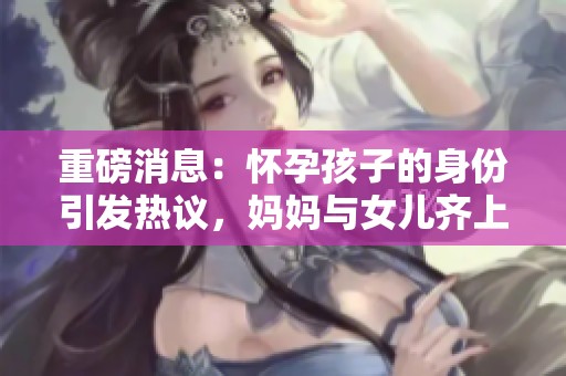 重磅消息：怀孕孩子的身份引发热议，妈妈与女儿齐上阵揭秘真相