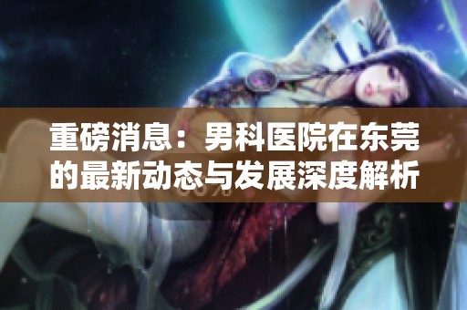 重磅消息：男科医院在东莞的最新动态与发展深度解析