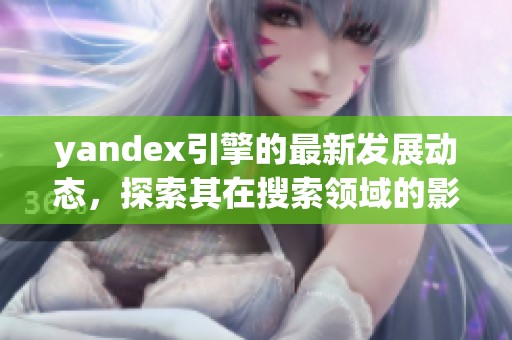 yandex引擎的最新发展动态，探索其在搜索领域的影响与应用