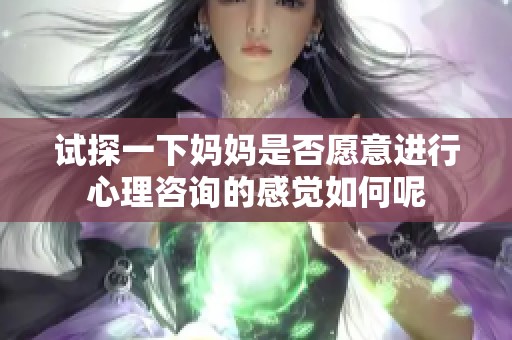 试探一下妈妈是否愿意进行心理咨询的感觉如何呢