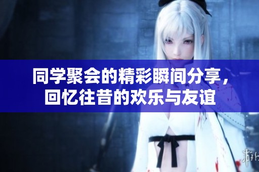同学聚会的精彩瞬间分享，回忆往昔的欢乐与友谊