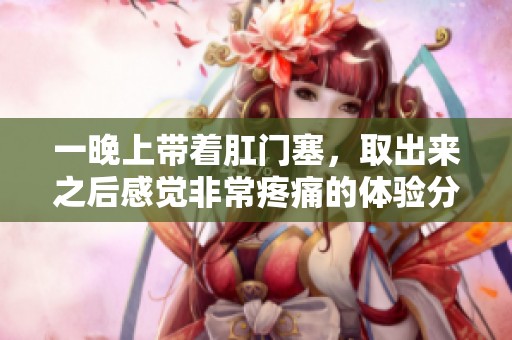 一晚上带着肛门塞，取出来之后感觉非常疼痛的体验分享