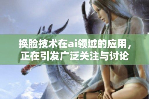 换脸技术在ai领域的应用，正在引发广泛关注与讨论