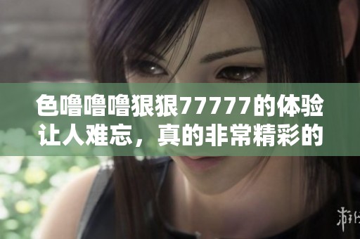 色噜噜噜**77777的体验让人难忘，真的非常精彩的感觉！