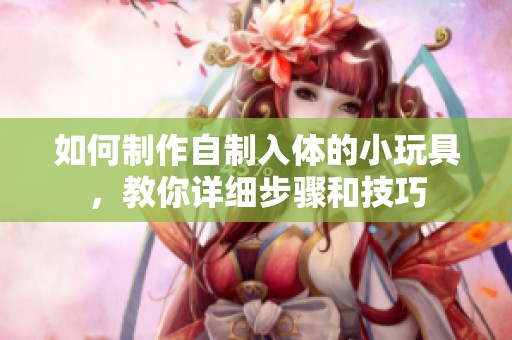 如何制作自制入体的小玩具，教你详细步骤和技巧