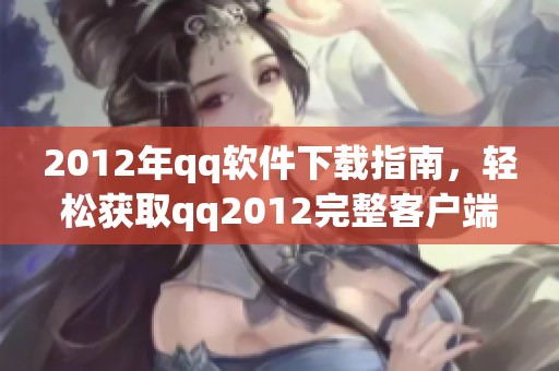2012年qq软件下载指南，轻松获取qq2012完整客户端安装包的方法