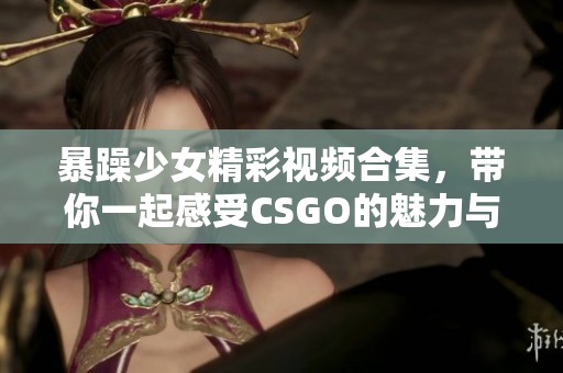 暴躁少女精彩视频合集，带你一起感受CSGO的魅力与热血对战！