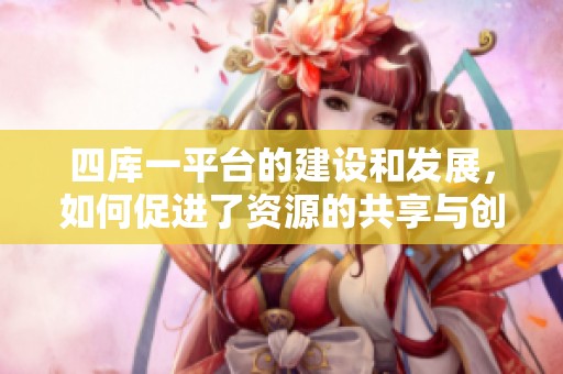 四库一平台的建设和发展，如何促进了资源的共享与创新呢