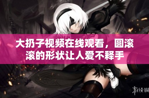 大扔子视频在线观看，圆滚滚的形状让人爱不释手