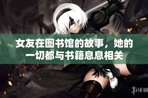 女友在图书馆的故事，她的一切都与书籍息息相关