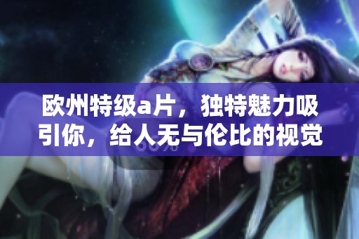 欧州特级**，独特魅力吸引你，给人无与伦比的视觉享受！