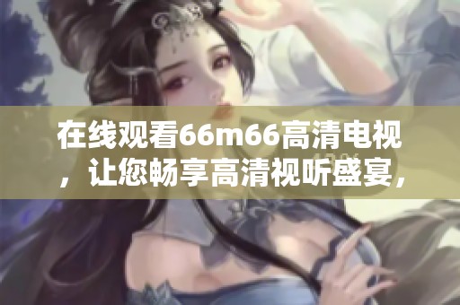 在线观看66m66高清电视，让您畅享高清视听盛宴，尽情享受精彩影视！