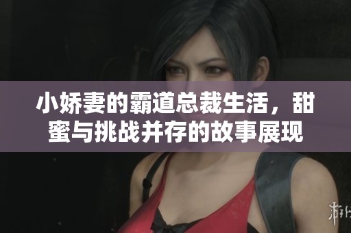 小娇妻的霸道总裁生活，甜蜜与挑战并存的故事展现