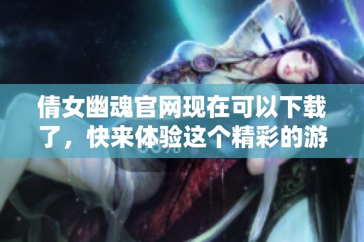 倩女幽魂官网现在可以下载了，快来体验这个精彩的游戏吧！