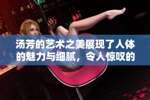 汤芳的艺术之美展现了人体的魅力与细腻，令人惊叹的作品不容错过