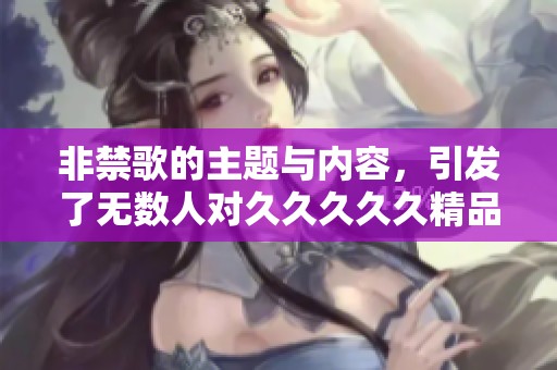 非禁歌的主题与内容，引发了无数人对****久精品国产三级的热议与思考。