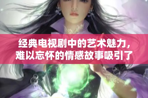 经典电视剧中的艺术魅力，难以忘怀的情感故事吸引了无数观众