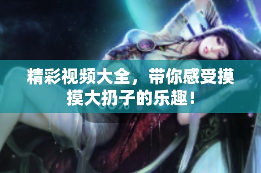 精彩视频大全，带你感受摸摸大扔子的乐趣！