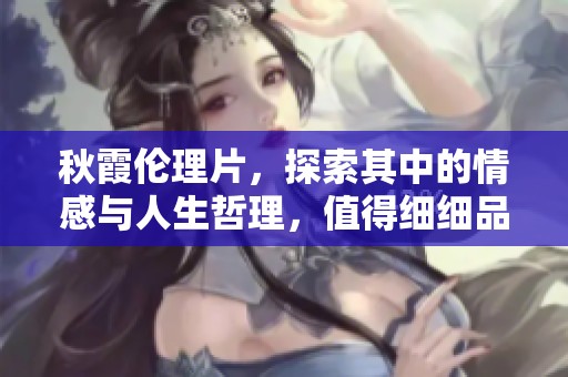 秋霞伦理片，探索其中的情感与人生哲理，值得细细品味和思考。