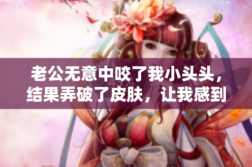 老公无意中咬了我小头头，结果弄破了皮肤，让我感到痛苦