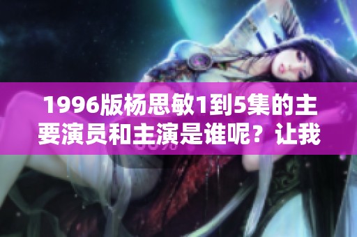 1996版杨思敏1到5集的主要演员和主演是谁呢？让我们一起来回顾一下。