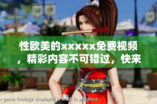 性欧美的xxxxx免费视频，精彩内容不可错过，快来体验全新感受吧
