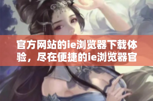 官方网站的ie浏览器下载体验，尽在便捷的ie浏览器官网上进行获取