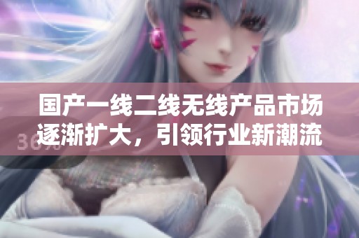 国产一线二线无线产品市场逐渐扩大，引领行业新潮流