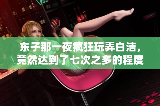 东子那一夜疯狂玩弄白洁，竟然达到了七次之多的程度