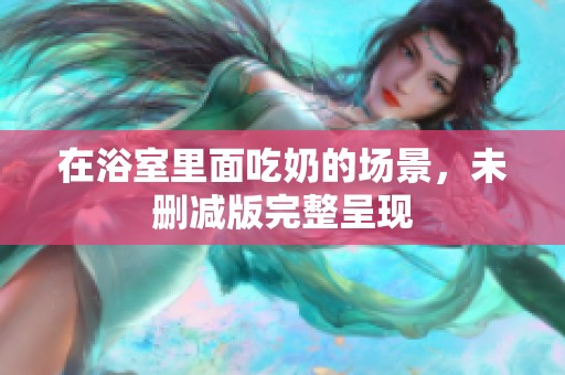 在浴室里面吃奶的场景，未删减版完整呈现