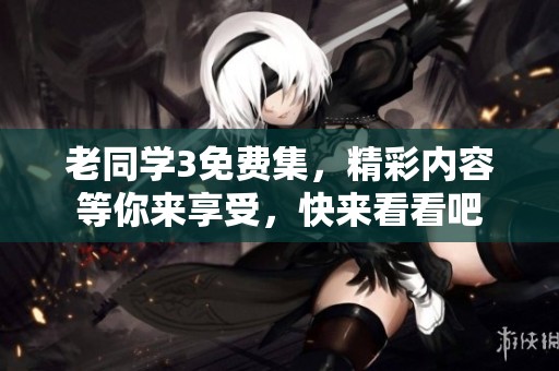 老同学3免费集，精彩内容等你来享受，快来看看吧