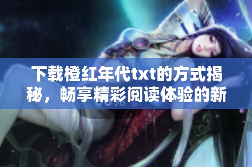 下载橙红年代txt的方式揭秘，畅享精彩阅读体验的新选择