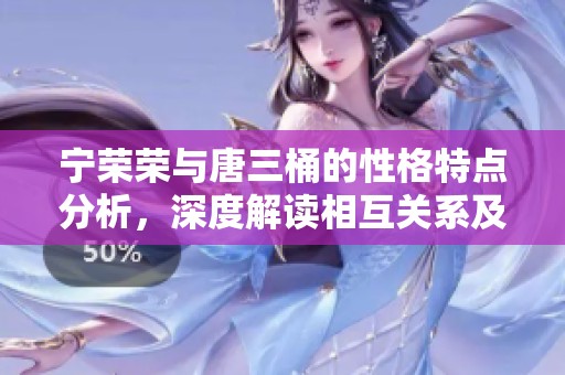 宁荣荣与唐三桶的性格特点分析，深度解读相互关系及影响力