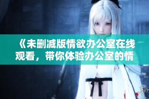 《未删减版情欲办公室在线观看，带你体验办公室的情欲与激情》