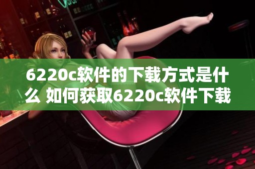 6220c软件的下载方式是什么 如何获取6220c软件下载资源的方法介绍