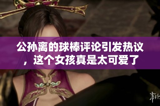 公孙离的球棒评论引发热议，这个女孩真是太可爱了