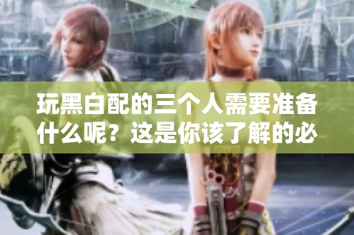 玩黑白配的三个人需要准备什么呢？这是你该了解的必备事项。