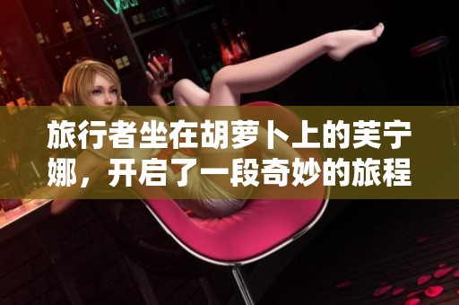 旅行者坐在胡萝卜上的芙宁娜，开启了一段奇妙的旅程与探索