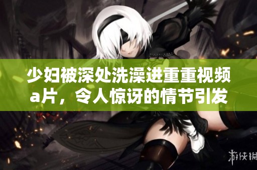 少妇被深处洗澡进重重视频**，令人惊讶的情节引发热议