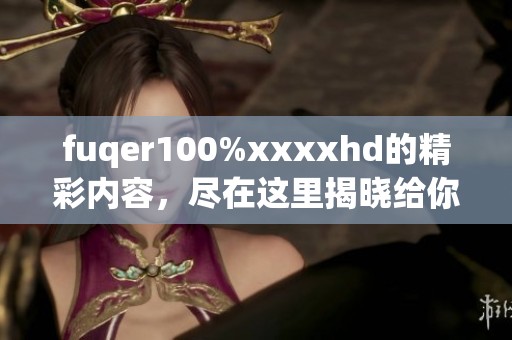 fuqer100%xxxxhd的精彩内容，尽在这里揭晓给你惊喜的视觉盛宴。