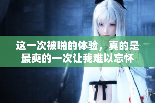 这一次被啪的体验，真的是最爽的一次让我难以忘怀