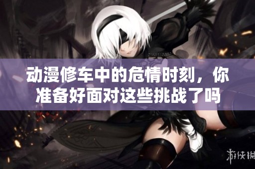 动漫修车中的危情时刻，你准备好面对这些挑战了吗