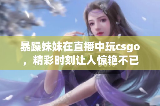 暴躁妹妹在直播中玩csgo，精彩时刻让人惊艳不已