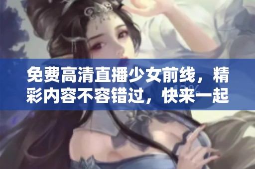 免费高清直播少女前线，精彩内容不容错过，快来一起欣赏吧！
